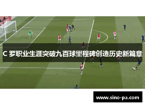 C 罗职业生涯突破九百球里程碑创造历史新篇章