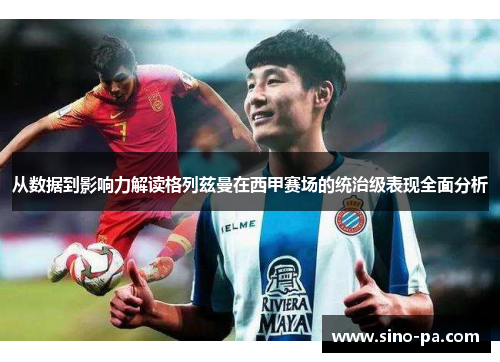从数据到影响力解读格列兹曼在西甲赛场的统治级表现全面分析