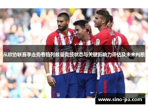 从欧协联赛季走势看格列兹曼竞技状态与关键影响力评估及未来判断