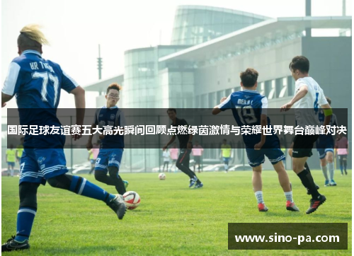 国际足球友谊赛五大高光瞬间回顾点燃绿茵激情与荣耀世界舞台巅峰对决