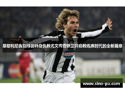 基耶利尼告别绿茵转身执教尤文传奇铁卫开启教练席时代的全新篇章